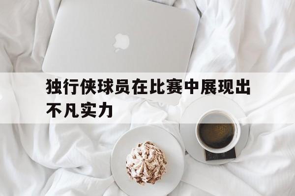 独行侠球员在比赛中展现出不凡实力的简单介绍