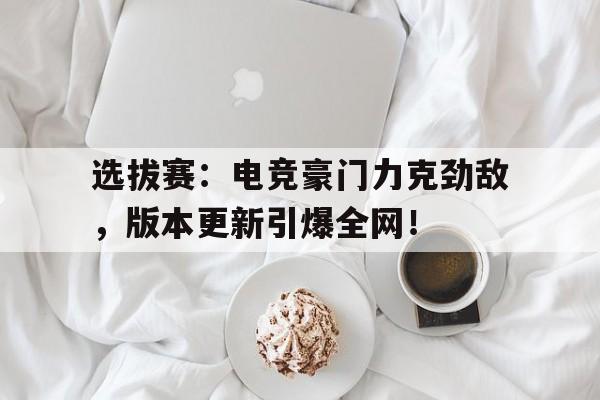 选拔赛：电竞豪门力克劲敌，版本更新引爆全网！
