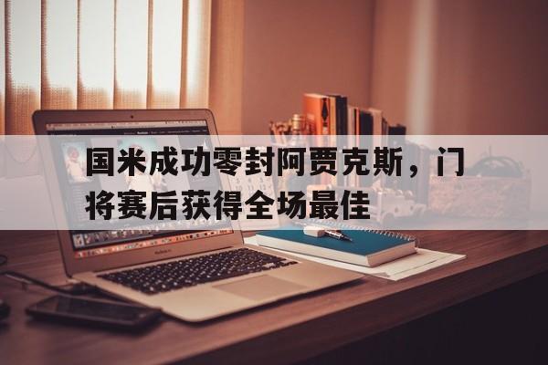国米成功零封阿贾克斯，门将赛后获得全场最佳国米成功零封阿贾克斯,门将赛后获得全场最佳球员