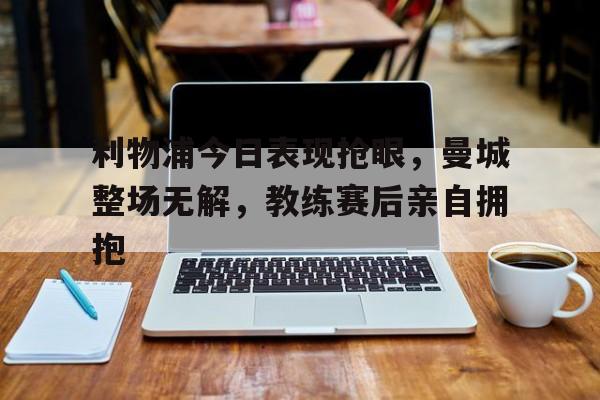 利物浦今日表现抢眼，曼城整场无解，教练赛后亲自拥抱